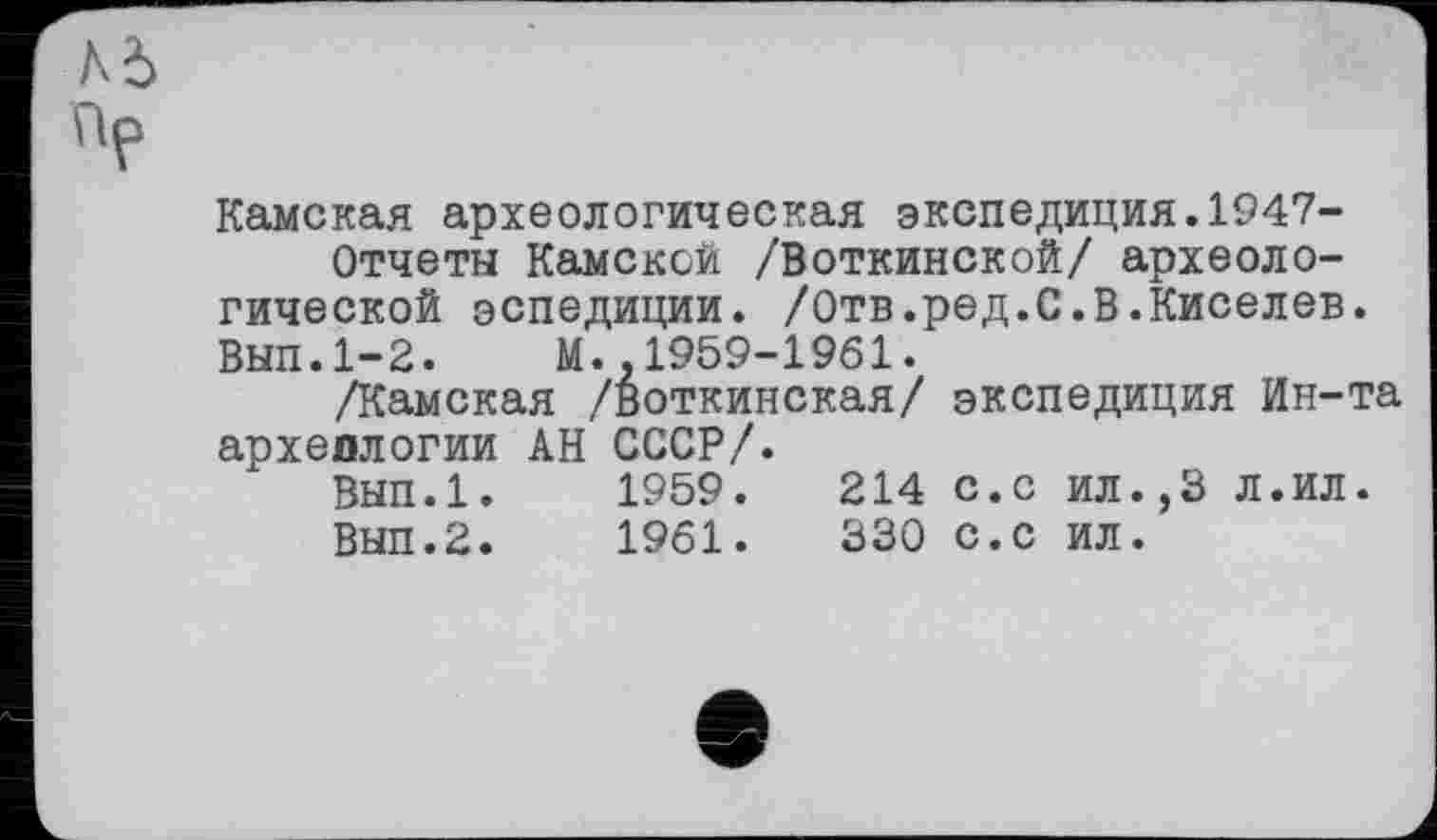 ﻿Камская археологическая экспедиция.1947-
Отчеты Камской /Воткинской/ археологической эспедиции. /Отв.ред.С.В.Киселев. Вып.1-2. М.,1959-1961.
/Камская /Воткинская/ экспедиция Ин-та археологии АН СССР/.
ВЫП.1.	1959.	214 с.с ил.,3 Л.ил.
Вып.2.	1961.	330 С.с ил.